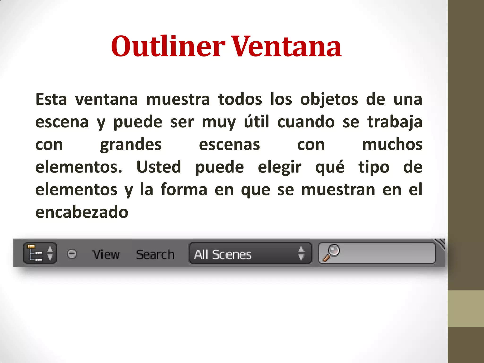 Outliner Ventana
Esta ventana muestra todos los objetos de una
escena y puede ser muy útil cuando se trabaja
con grandes escenas con muchos
elementos. Usted puede elegir qué tipo de
elementos y la forma en que se muestran en el
encabezado
 