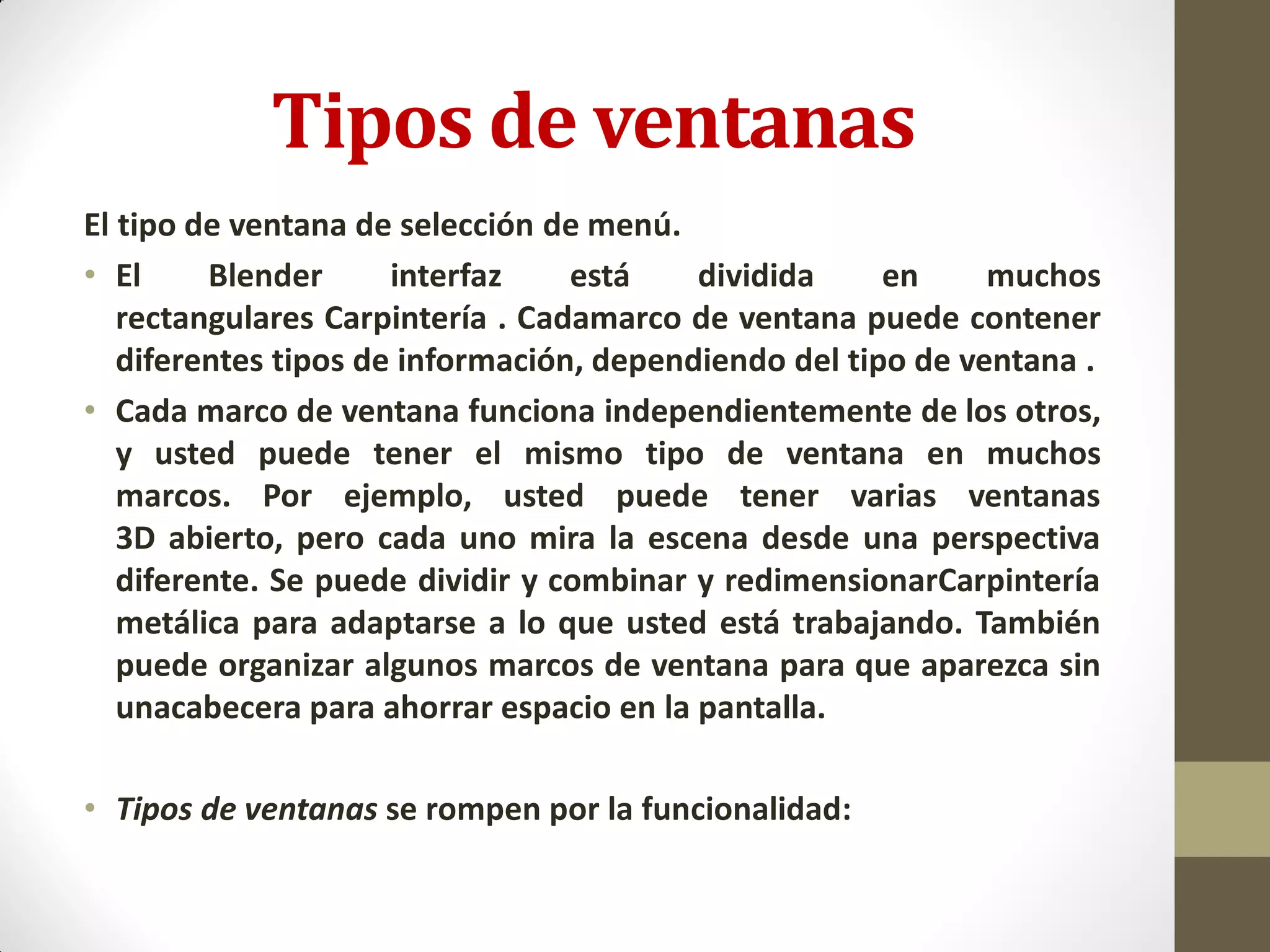 Tipos de ventanas
El tipo de ventana de selección de menú.
• El Blender interfaz está dividida en muchos
rectangulares Carpintería . Cadamarco de ventana puede contener
diferentes tipos de información, dependiendo del tipo de ventana .
• Cada marco de ventana funciona independientemente de los otros,
y usted puede tener el mismo tipo de ventana en muchos
marcos. Por ejemplo, usted puede tener varias ventanas
3D abierto, pero cada uno mira la escena desde una perspectiva
diferente. Se puede dividir y combinar y redimensionarCarpintería
metálica para adaptarse a lo que usted está trabajando. También
puede organizar algunos marcos de ventana para que aparezca sin
unacabecera para ahorrar espacio en la pantalla.
• Tipos de ventanas se rompen por la funcionalidad:
 