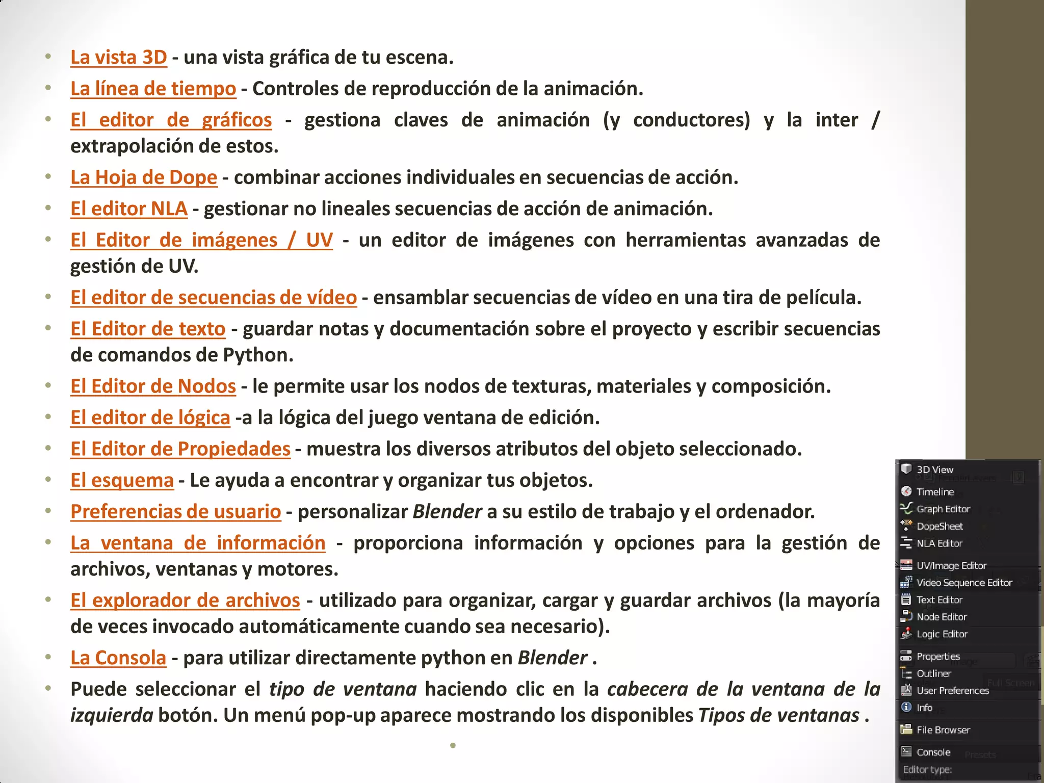 • La vista 3D - una vista gráfica de tu escena.
• La línea de tiempo - Controles de reproducción de la animación.
• El editor de gráficos - gestiona claves de animación (y conductores) y la inter /
extrapolación de estos.
• La Hoja de Dope - combinar acciones individuales en secuencias de acción.
• El editor NLA - gestionar no lineales secuencias de acción de animación.
• El Editor de imágenes / UV - un editor de imágenes con herramientas avanzadas de
gestión de UV.
• El editor de secuencias de vídeo - ensamblar secuencias de vídeo en una tira de película.
• El Editor de texto - guardar notas y documentación sobre el proyecto y escribir secuencias
de comandos de Python.
• El Editor de Nodos - le permite usar los nodos de texturas, materiales y composición.
• El editor de lógica -a la lógica del juego ventana de edición.
• El Editor de Propiedades - muestra los diversos atributos del objeto seleccionado.
• El esquema - Le ayuda a encontrar y organizar tus objetos.
• Preferencias de usuario - personalizar Blender a su estilo de trabajo y el ordenador.
• La ventana de información - proporciona información y opciones para la gestión de
archivos, ventanas y motores.
• El explorador de archivos - utilizado para organizar, cargar y guardar archivos (la mayoría
de veces invocado automáticamente cuando sea necesario).
• La Consola - para utilizar directamente python en Blender .
• Puede seleccionar el tipo de ventana haciendo clic en la cabecera de la ventana de la
izquierda botón. Un menú pop-up aparece mostrando los disponibles Tipos de ventanas .
•
 