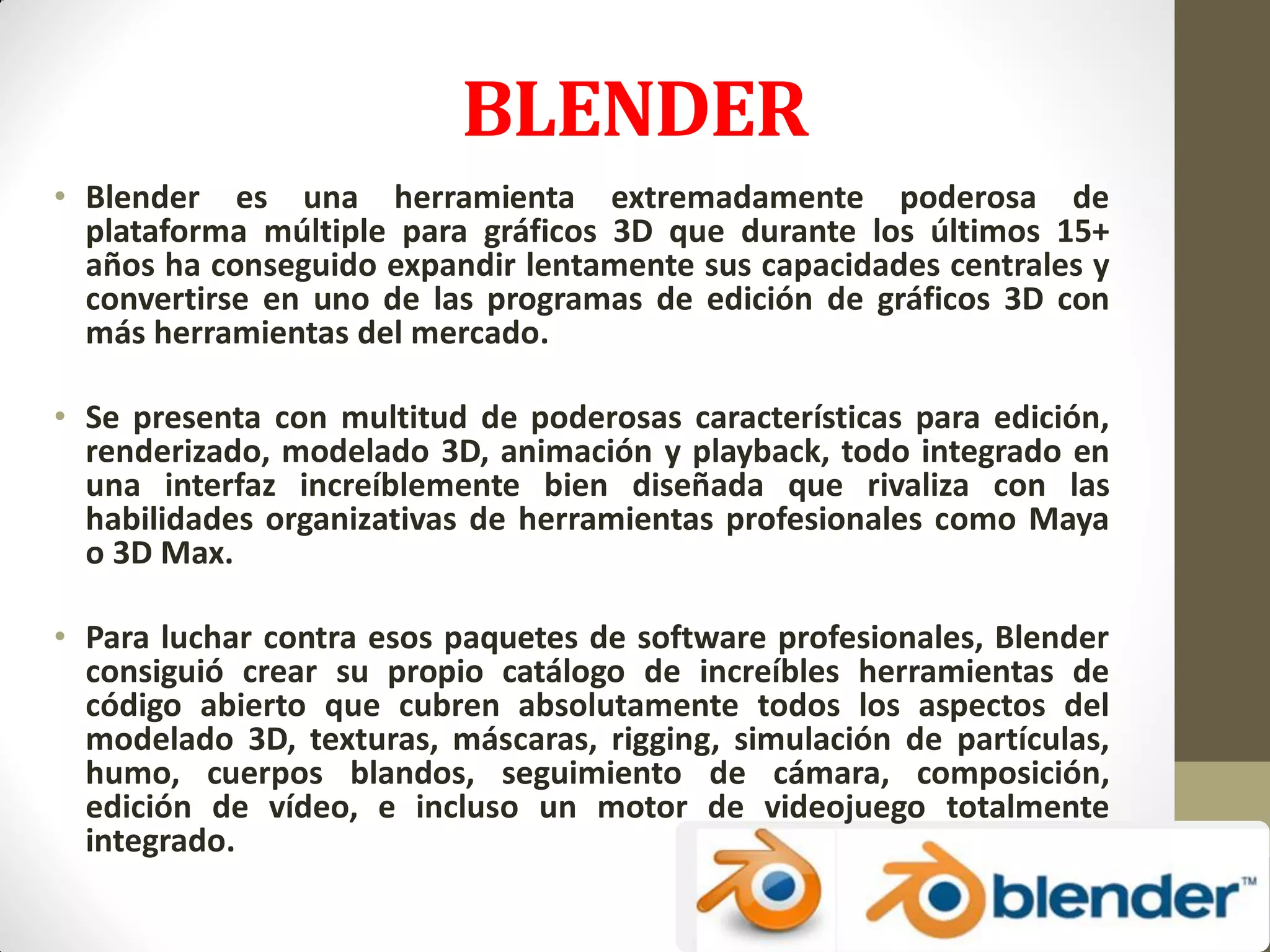 BLENDER
• Blender es una herramienta extremadamente poderosa de
plataforma múltiple para gráficos 3D que durante los últimos 15+
años ha conseguido expandir lentamente sus capacidades centrales y
convertirse en uno de las programas de edición de gráficos 3D con
más herramientas del mercado.
• Se presenta con multitud de poderosas características para edición,
renderizado, modelado 3D, animación y playback, todo integrado en
una interfaz increíblemente bien diseñada que rivaliza con las
habilidades organizativas de herramientas profesionales como Maya
o 3D Max.
• Para luchar contra esos paquetes de software profesionales, Blender
consiguió crear su propio catálogo de increíbles herramientas de
código abierto que cubren absolutamente todos los aspectos del
modelado 3D, texturas, máscaras, rigging, simulación de partículas,
humo, cuerpos blandos, seguimiento de cámara, composición,
edición de vídeo, e incluso un motor de videojuego totalmente
integrado.
 