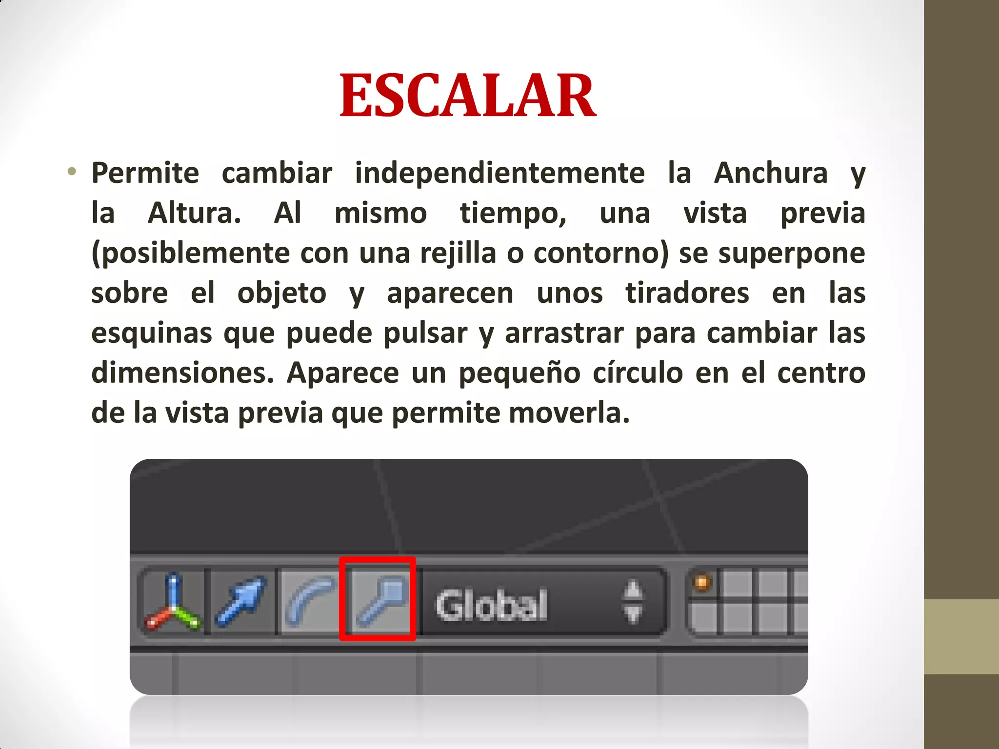 ESCALAR
• Permite cambiar independientemente la Anchura y
la Altura. Al mismo tiempo, una vista previa
(posiblemente con una rejilla o contorno) se superpone
sobre el objeto y aparecen unos tiradores en las
esquinas que puede pulsar y arrastrar para cambiar las
dimensiones. Aparece un pequeño círculo en el centro
de la vista previa que permite moverla.
 