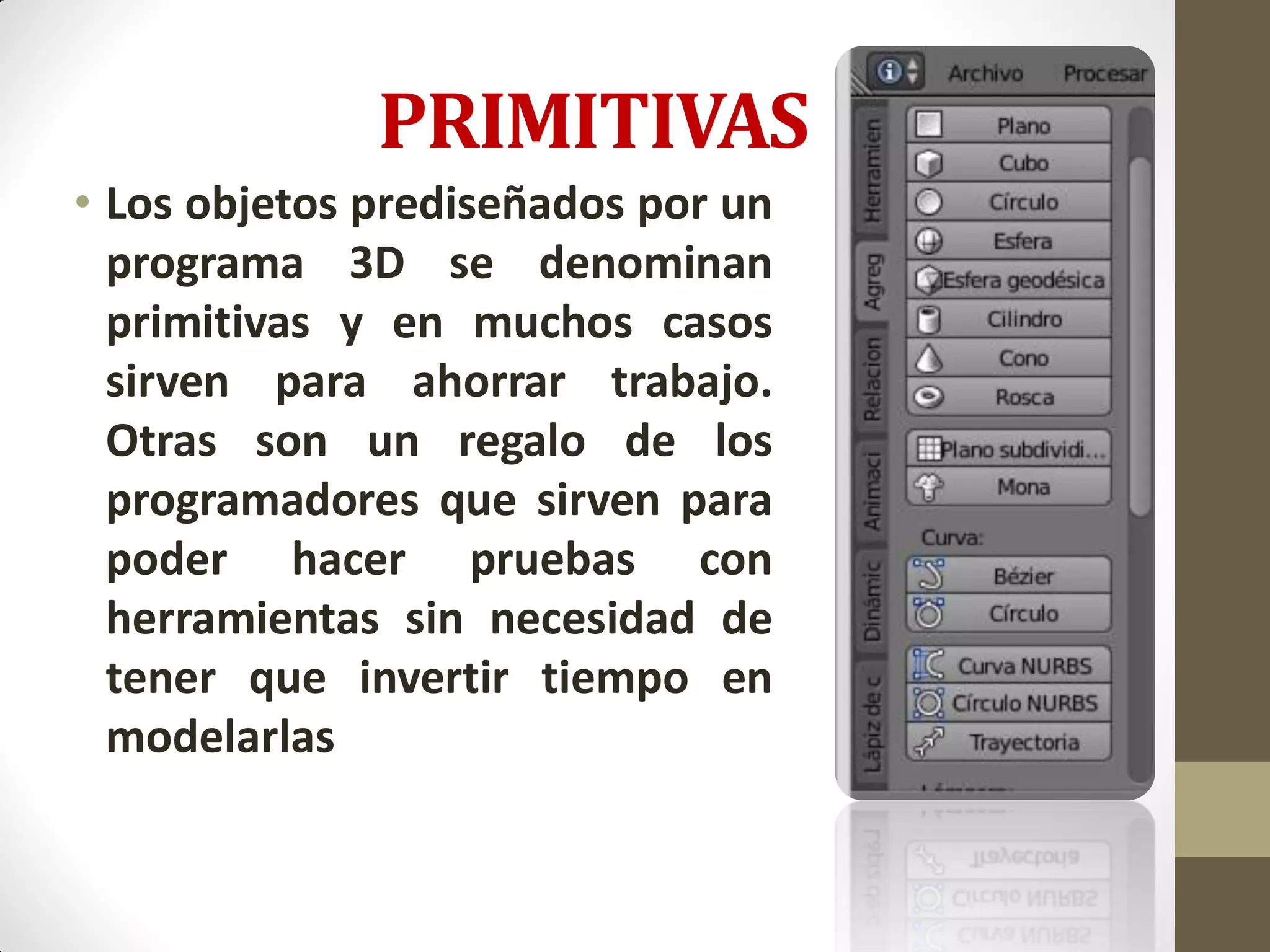 PRIMITIVAS
• Los objetos prediseñados por un
programa 3D se denominan
primitivas y en muchos casos
sirven para ahorrar trabajo.
Otras son un regalo de los
programadores que sirven para
poder hacer pruebas con
herramientas sin necesidad de
tener que invertir tiempo en
modelarlas
 