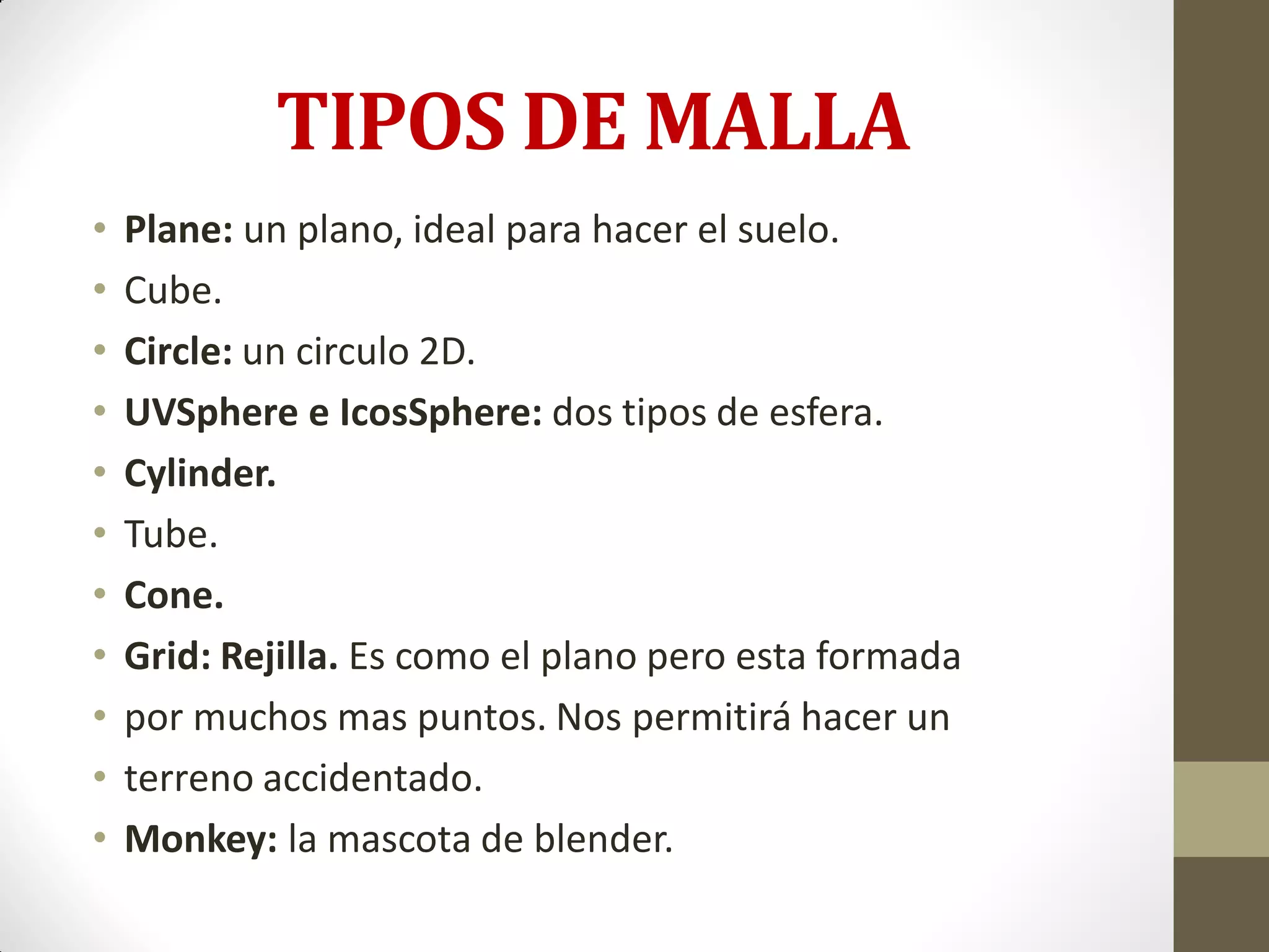 TIPOS DE MALLA
• Plane: un plano, ideal para hacer el suelo.
• Cube.
• Circle: un circulo 2D.
• UVSphere e IcosSphere: dos tipos de esfera.
• Cylinder.
• Tube.
• Cone.
• Grid: Rejilla. Es como el plano pero esta formada
• por muchos mas puntos. Nos permitirá hacer un
• terreno accidentado.
• Monkey: la mascota de blender.
 