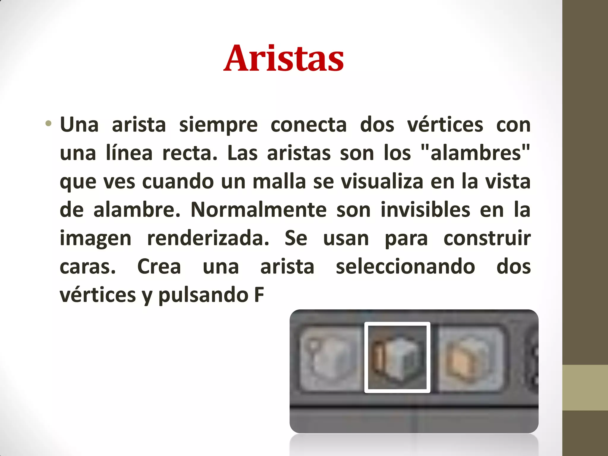 Aristas
• Una arista siempre conecta dos vértices con
una línea recta. Las aristas son los "alambres"
que ves cuando un malla se visualiza en la vista
de alambre. Normalmente son invisibles en la
imagen renderizada. Se usan para construir
caras. Crea una arista seleccionando dos
vértices y pulsando F
 