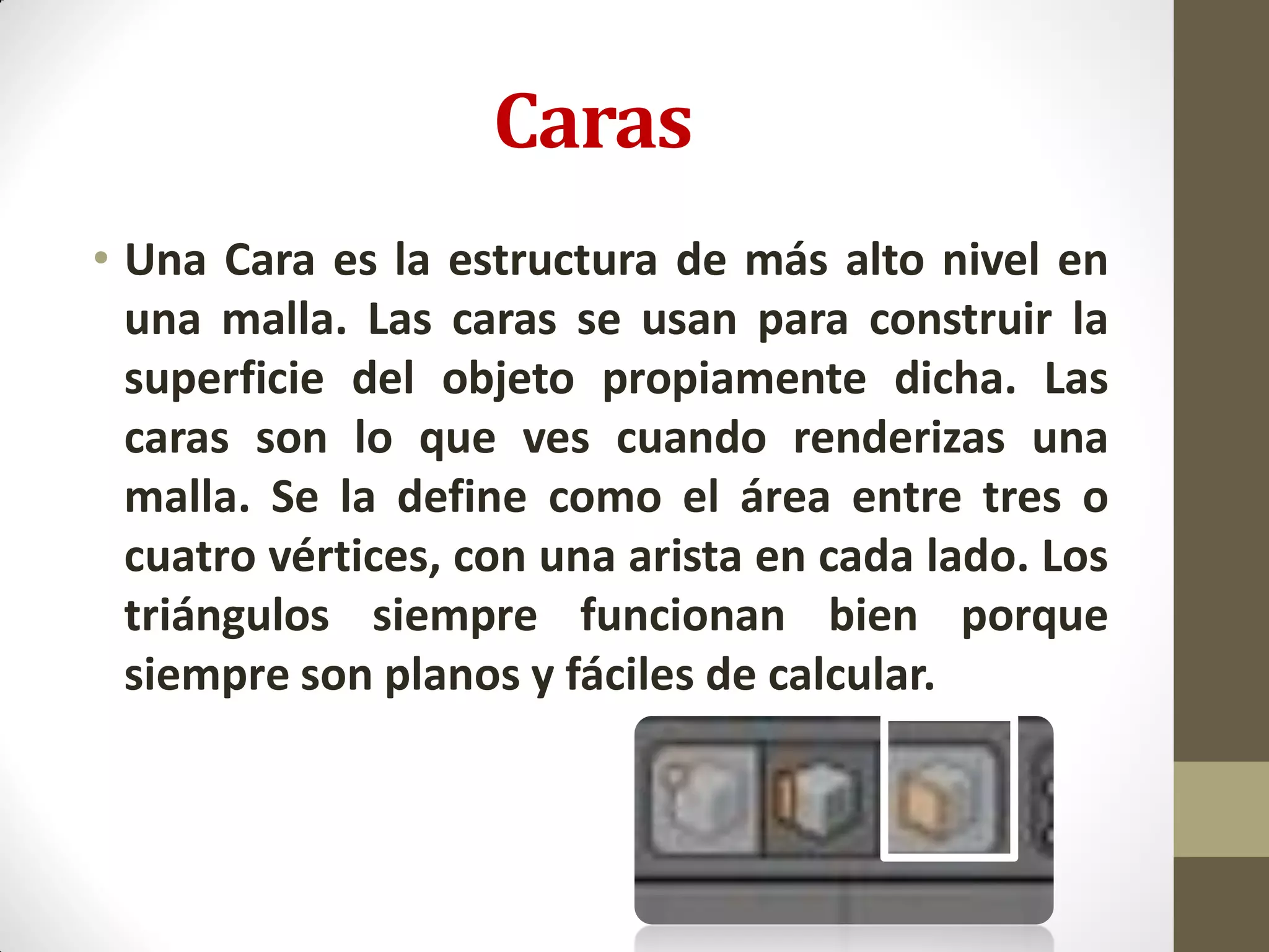 Caras
• Una Cara es la estructura de más alto nivel en
una malla. Las caras se usan para construir la
superficie del objeto propiamente dicha. Las
caras son lo que ves cuando renderizas una
malla. Se la define como el área entre tres o
cuatro vértices, con una arista en cada lado. Los
triángulos siempre funcionan bien porque
siempre son planos y fáciles de calcular.
 