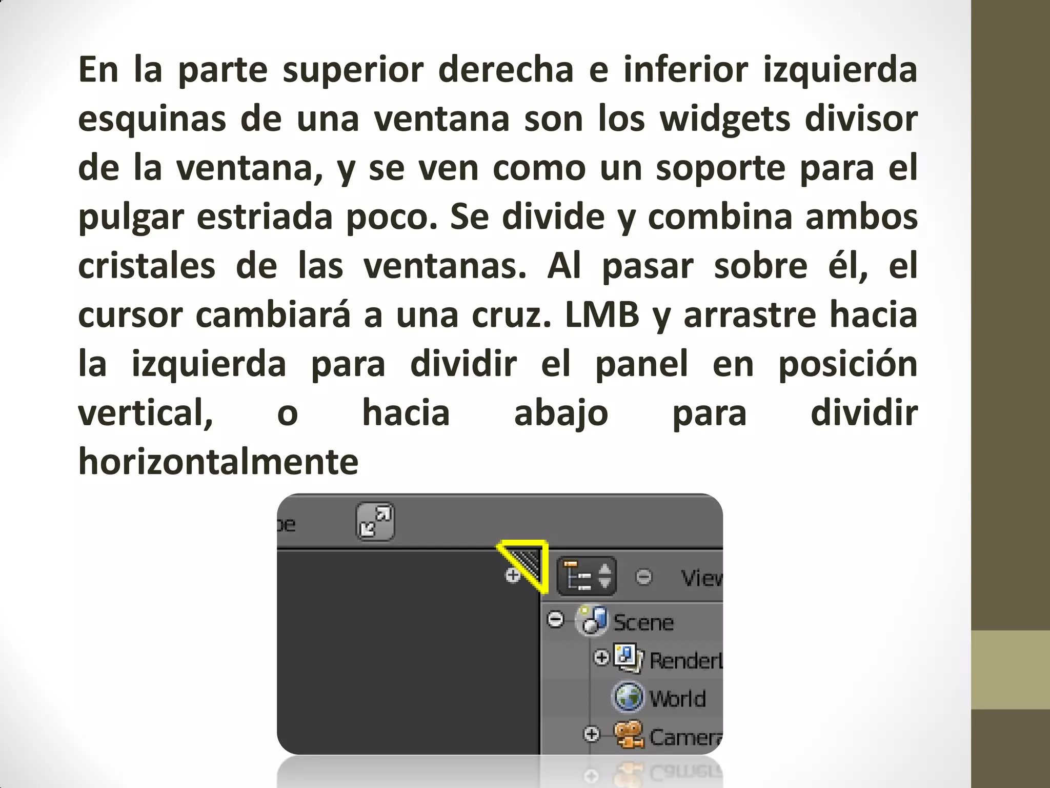 En la parte superior derecha e inferior izquierda
esquinas de una ventana son los widgets divisor
de la ventana, y se ven como un soporte para el
pulgar estriada poco. Se divide y combina ambos
cristales de las ventanas. Al pasar sobre él, el
cursor cambiará a una cruz. LMB y arrastre hacia
la izquierda para dividir el panel en posición
vertical, o hacia abajo para dividir
horizontalmente
 