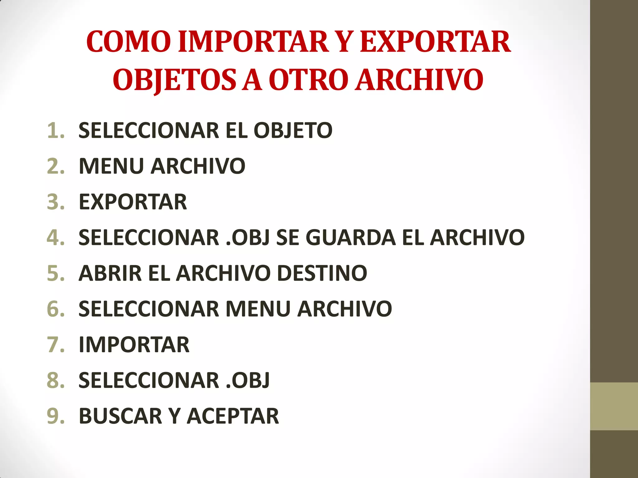 COMO IMPORTAR Y EXPORTAR
OBJETOS A OTRO ARCHIVO
1. SELECCIONAR EL OBJETO
2. MENU ARCHIVO
3. EXPORTAR
4. SELECCIONAR .OBJ SE GUARDA EL ARCHIVO
5. ABRIR EL ARCHIVO DESTINO
6. SELECCIONAR MENU ARCHIVO
7. IMPORTAR
8. SELECCIONAR .OBJ
9. BUSCAR Y ACEPTAR
 