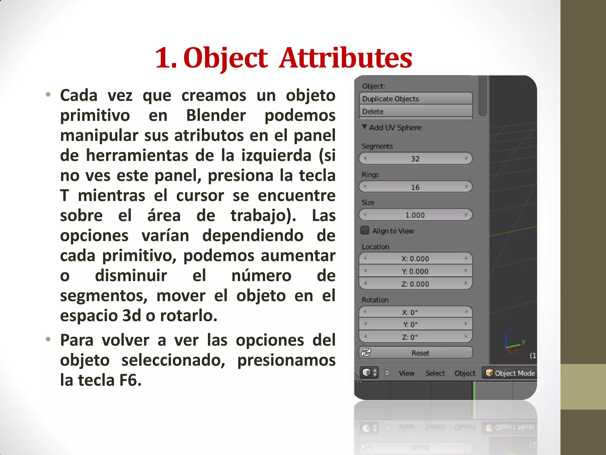 1. Object Attributes
• Cada vez que creamos un objeto
primitivo en Blender podemos
manipular sus atributos en el panel
de herramientas de la izquierda (si
no ves este panel, presiona la tecla
T mientras el cursor se encuentre
sobre el área de trabajo). Las
opciones varían dependiendo de
cada primitivo, podemos aumentar
o disminuir el número de
segmentos, mover el objeto en el
espacio 3d o rotarlo.
• Para volver a ver las opciones del
objeto seleccionado, presionamos
la tecla F6.
 