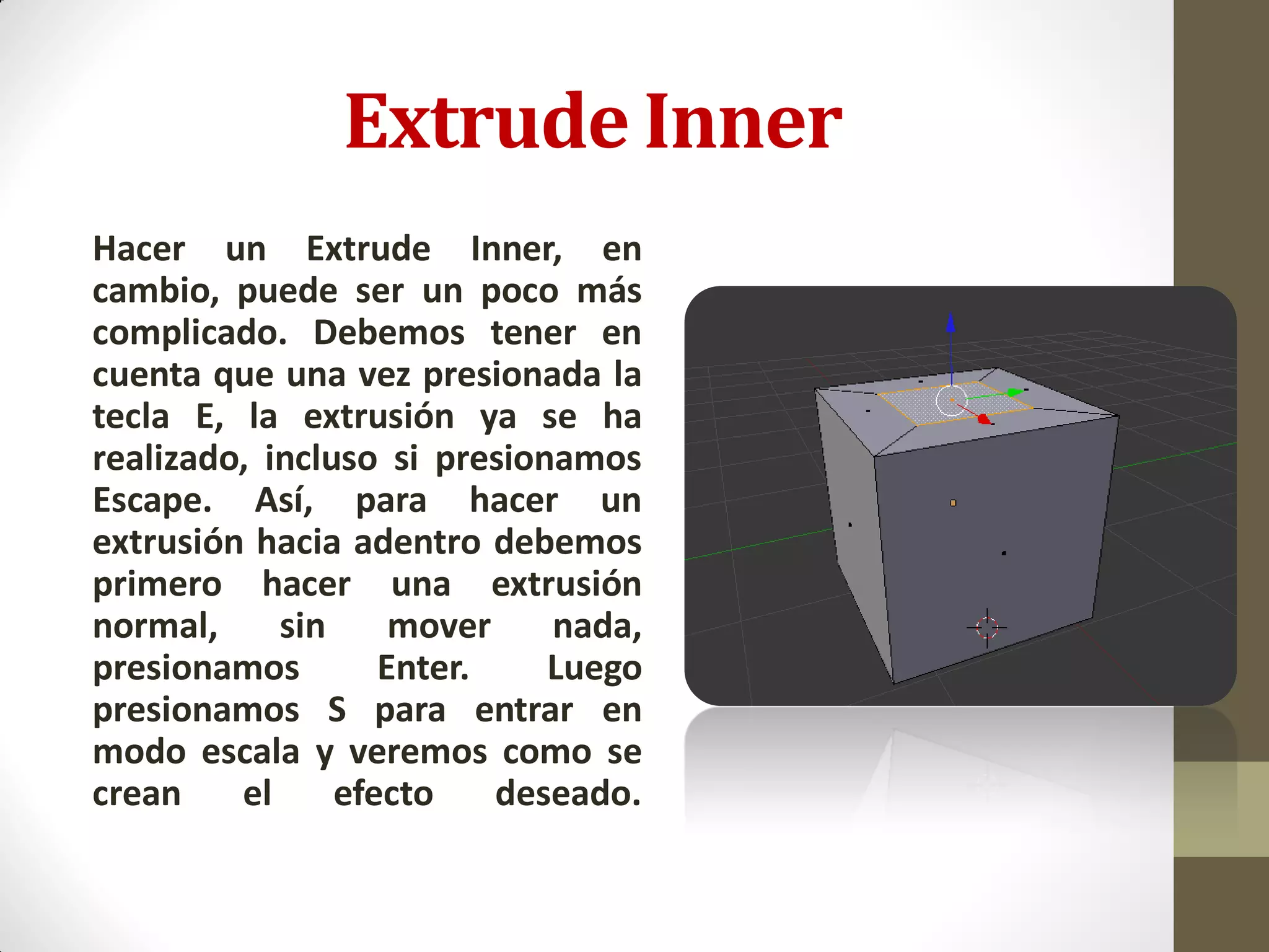 Extrude Inner
Hacer un Extrude Inner, en
cambio, puede ser un poco más
complicado. Debemos tener en
cuenta que una vez presionada la
tecla E, la extrusión ya se ha
realizado, incluso si presionamos
Escape. Así, para hacer un
extrusión hacia adentro debemos
primero hacer una extrusión
normal, sin mover nada,
presionamos Enter. Luego
presionamos S para entrar en
modo escala y veremos como se
crean el efecto deseado.
 
