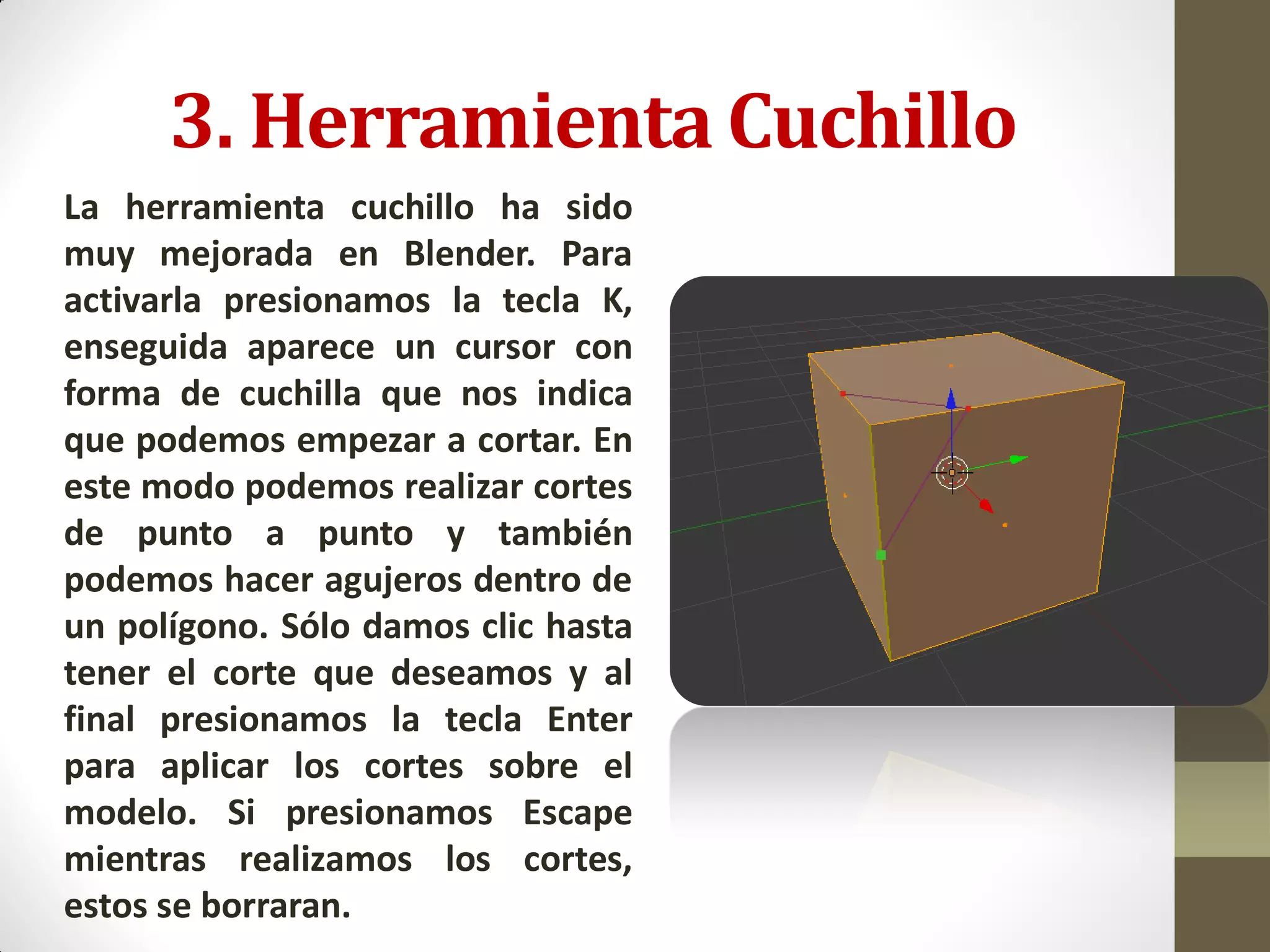 3. Herramienta Cuchillo
La herramienta cuchillo ha sido
muy mejorada en Blender. Para
activarla presionamos la tecla K,
enseguida aparece un cursor con
forma de cuchilla que nos indica
que podemos empezar a cortar. En
este modo podemos realizar cortes
de punto a punto y también
podemos hacer agujeros dentro de
un polígono. Sólo damos clic hasta
tener el corte que deseamos y al
final presionamos la tecla Enter
para aplicar los cortes sobre el
modelo. Si presionamos Escape
mientras realizamos los cortes,
estos se borraran.
 
