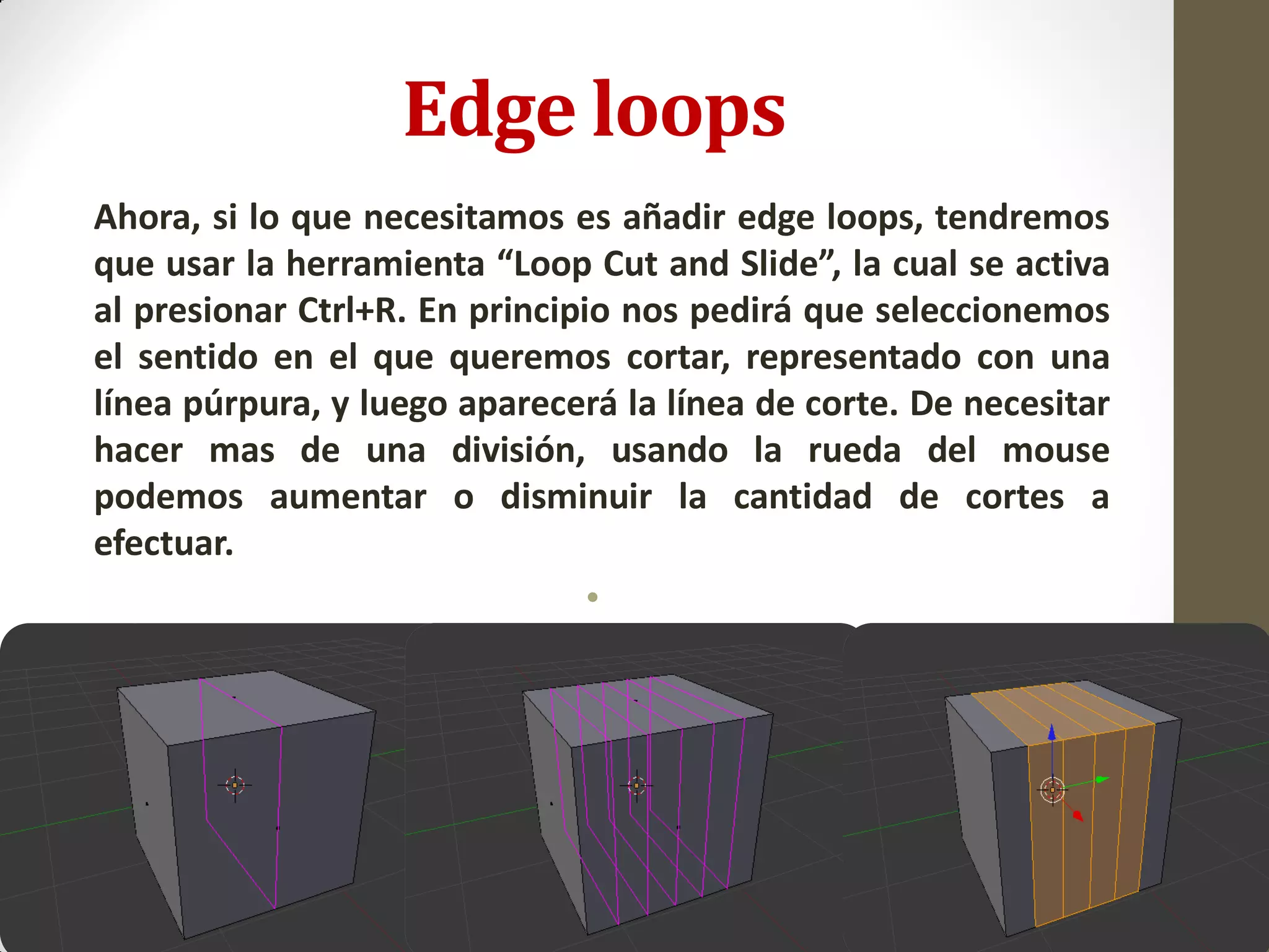 Edge loops
Ahora, si lo que necesitamos es añadir edge loops, tendremos
que usar la herramienta “Loop Cut and Slide”, la cual se activa
al presionar Ctrl+R. En principio nos pedirá que seleccionemos
el sentido en el que queremos cortar, representado con una
línea púrpura, y luego aparecerá la línea de corte. De necesitar
hacer mas de una división, usando la rueda del mouse
podemos aumentar o disminuir la cantidad de cortes a
efectuar.
•
 