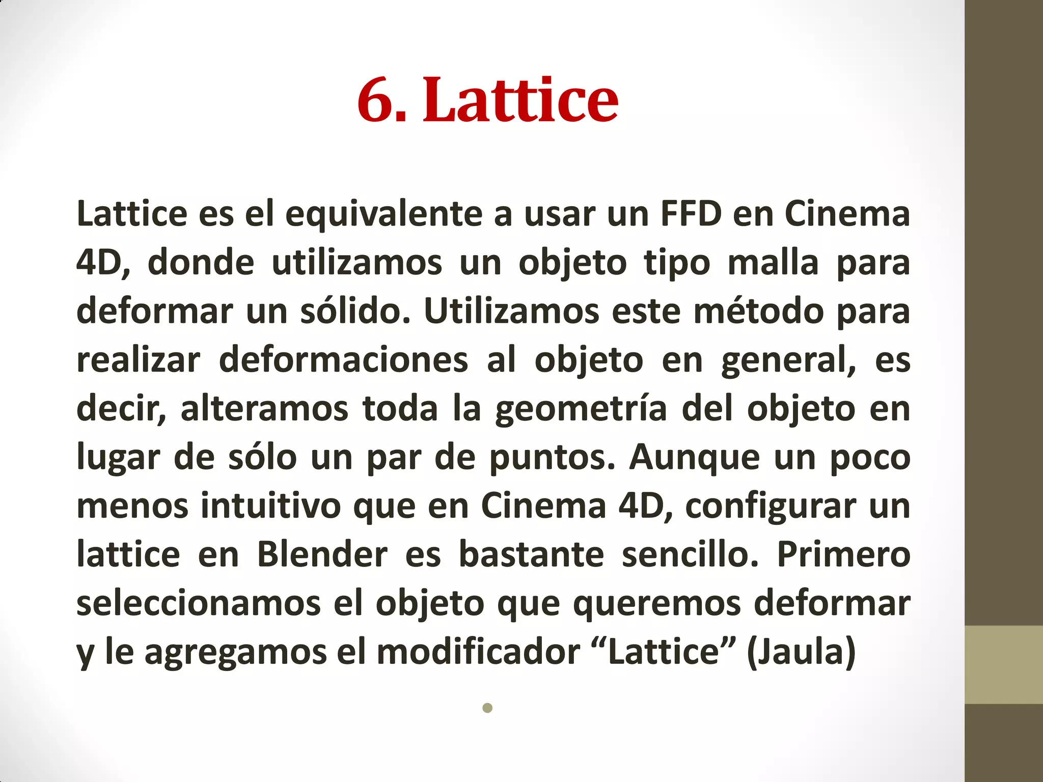 6. Lattice
Lattice es el equivalente a usar un FFD en Cinema
4D, donde utilizamos un objeto tipo malla para
deformar un sólido. Utilizamos este método para
realizar deformaciones al objeto en general, es
decir, alteramos toda la geometría del objeto en
lugar de sólo un par de puntos. Aunque un poco
menos intuitivo que en Cinema 4D, configurar un
lattice en Blender es bastante sencillo. Primero
seleccionamos el objeto que queremos deformar
y le agregamos el modificador “Lattice” (Jaula)
•
 