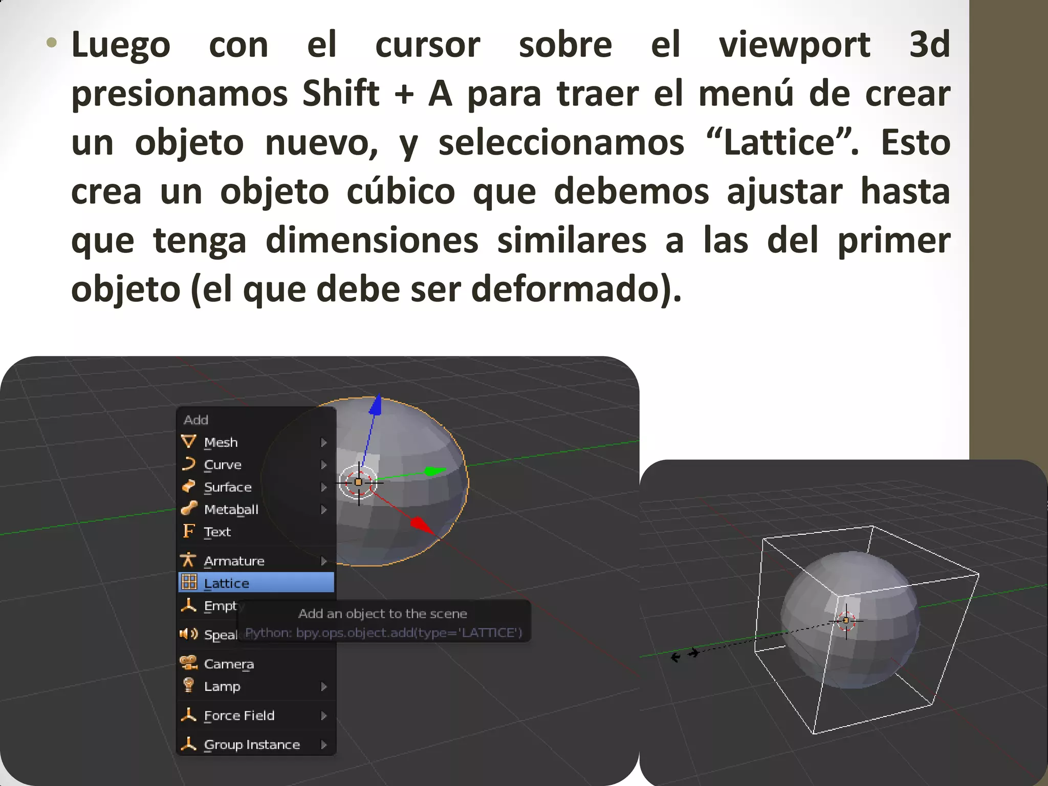 • Luego con el cursor sobre el viewport 3d
presionamos Shift + A para traer el menú de crear
un objeto nuevo, y seleccionamos “Lattice”. Esto
crea un objeto cúbico que debemos ajustar hasta
que tenga dimensiones similares a las del primer
objeto (el que debe ser deformado).
 