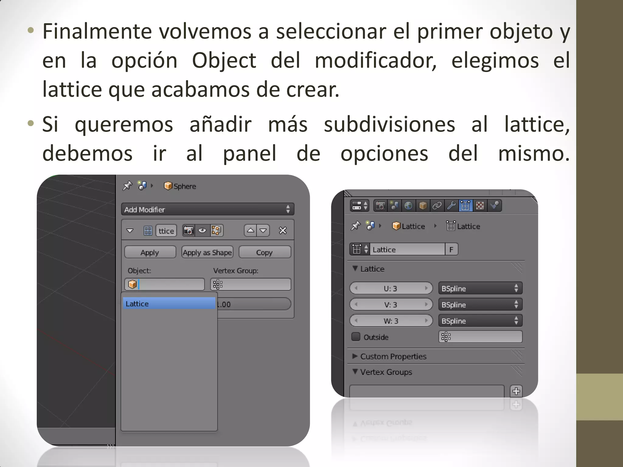 • Finalmente volvemos a seleccionar el primer objeto y
en la opción Object del modificador, elegimos el
lattice que acabamos de crear.
• Si queremos añadir más subdivisiones al lattice,
debemos ir al panel de opciones del mismo.
•
 