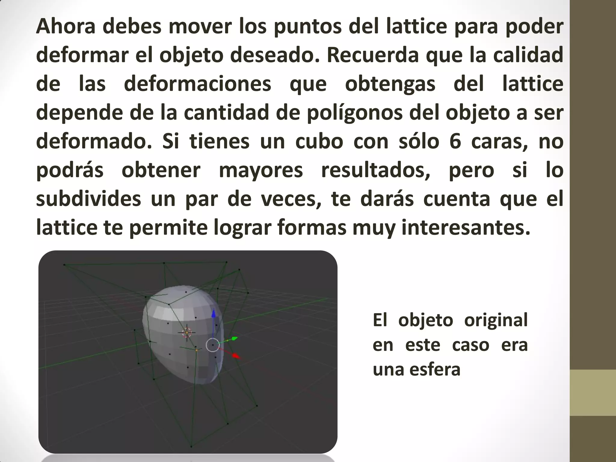 Ahora debes mover los puntos del lattice para poder
deformar el objeto deseado. Recuerda que la calidad
de las deformaciones que obtengas del lattice
depende de la cantidad de polígonos del objeto a ser
deformado. Si tienes un cubo con sólo 6 caras, no
podrás obtener mayores resultados, pero si lo
subdivides un par de veces, te darás cuenta que el
lattice te permite lograr formas muy interesantes.
•
El objeto original
en este caso era
una esfera
 