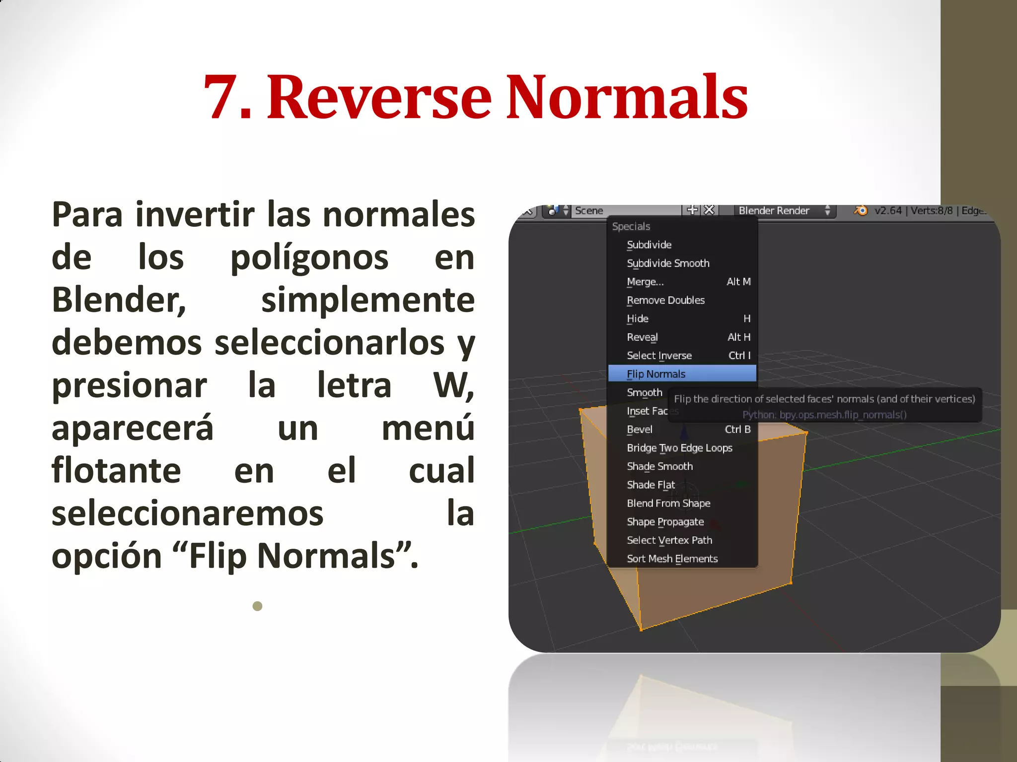 7. Reverse Normals
Para invertir las normales
de los polígonos en
Blender, simplemente
debemos seleccionarlos y
presionar la letra W,
aparecerá un menú
flotante en el cual
seleccionaremos la
opción “Flip Normals”.
•
 