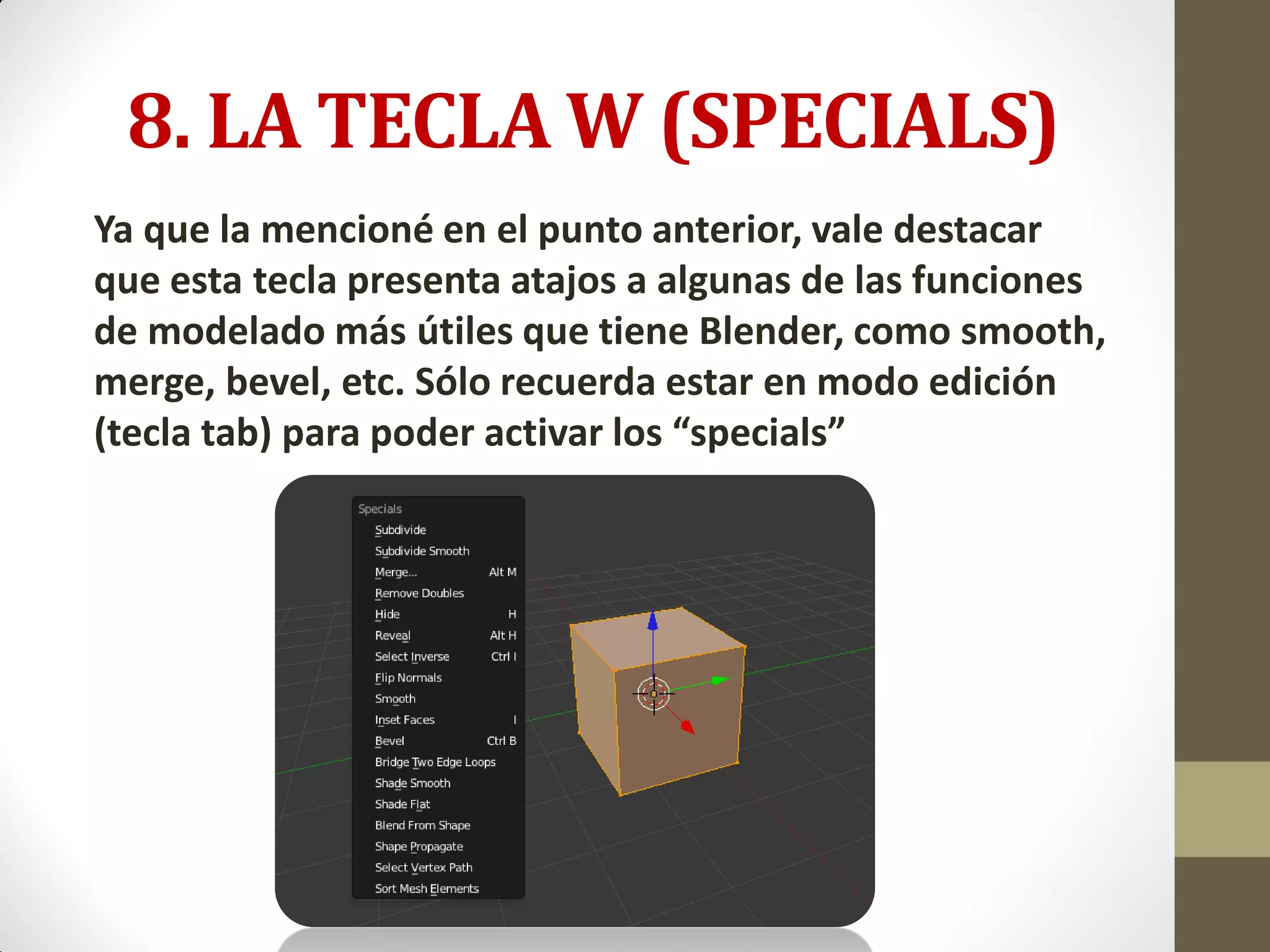 8. LA TECLA W (SPECIALS)
Ya que la mencioné en el punto anterior, vale destacar
que esta tecla presenta atajos a algunas de las funciones
de modelado más útiles que tiene Blender, como smooth,
merge, bevel, etc. Sólo recuerda estar en modo edición
(tecla tab) para poder activar los “specials”
 