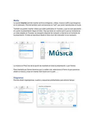  
	
  
	
  
Media
La opción Insertar permite insertar archivos (imágenes, vídeos, música o pdf’s) que tengamos
en el ordenador. Permite también subir animaciones en "swf", que serán reproducidas en bucle.
También se pueden insertar vídeos que estén publicados en Youtube, y que se auto ejecutarán
en cuanto la presentación llegue al vídeo. Hay que tener en cuenta que lo que se incorpora es
un vídeo alojado en Youtube: es necesario disponer de conexión a internet en el momento de
la presentación. Si ésta se reproduce desde el disco duro del ordenador no es necesario.
La música en Prezi nos da la opción de insertarla en toda la presentación, o por frames.
Para insertarla por frames tenemos que ir a editar ruta, seleccionar el frame al que queramos
añadir la música y clicar en insertar Add Voice-over to path……
Diagramas
Permite añadir organigramas, cuadros y esquemas prediseñados para ahorrar tiempo.	
  
 