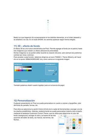  
	
  
	
  
Basta con que hagamos clic sucesivamente en los distintos elementos, en el orden deseado y
se añadirán a la ruta. En el modo SHOW, los veremos aparecer según hemos elegido.
11) 3D – efecto de fondo
El efecto 3D es una nueva característica de Prezi. Permite agregar al fondo (en el patrón) hasta
tres imágenes que crearán un efecto adicional de profundidad.
Dichas imágenes no se podrán editar durante la creación del prezi, pero siempre las podremos
cambiar por otras o eliminar.
Para acceder a esta función, debemos dirigirnos al menú TEMAS > Theme Wizard y allí hacer
clic en la opción 3DBACKGROUND, tal y como vemos en la siguiente imagen:
También podemos añadir nuestro logotipo (solo en la licencia de pago)
	
  
12) Personalización
Cualquier presentación en Prezi se puede personalizar en cuanto a colores y tipografías, color
del fondo de pantalla, formas, etc.
Para ellos se selecciona la opción Colors & fonts de la rueda de herramientas y escoger uno de
los diseños predefinidos. Además, posteriormente se puede personalizar todavía más el diseño
mediante el asistente Customize Current Theme, que se utiliza para determinar el color del
fondo (background), escoger el color y la fuente de las tres
opciones del editor de texto¸ los marcos, las formas, las
flechas…
 