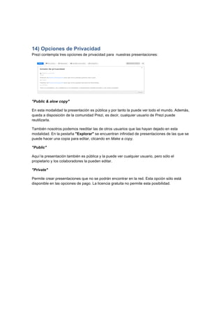  
	
  
	
  
14) Opciones de Privacidad
Prezi contempla tres opciones de privacidad para nuestras presentaciones:	
  
"Public & alow copy"
En esta modalidad la presentación es pública y por tanto la puede ver todo el mundo. Además,
queda a disposición de la comunidad Prezi, es decir, cualquier usuario de Prezi puede
reutilizarla.
También nosotros podemos reeditar las de otros usuarios que las hayan dejado en esta
modalidad. En la pestaña "Explorar" se encuentran infinidad de presentaciones de las que se
puede hacer una copia para editar, clicando en Make a copy.
"Public"
Aquí la presentación también es pública y la puede ver cualquier usuario, pero sólo el
propietario y los colaboradores la pueden editar.
"Private"
Permite crear presentaciones que no se podrán encontrar en la red. Esta opción sólo está
disponible en las opciones de pago. La licencia gratuita no permite esta posibilidad.
 