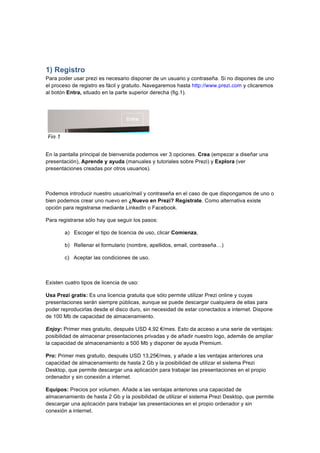  
	
  
	
  
1) Registro
Para poder usar prezi es necesario disponer de un usuario y contraseña. Si no dispones de uno
el proceso de registro es fácil y gratuito. Navegaremos hasta http://www.prezi.com y clicaremos
al botón Entra, situado en la parte superior derecha (fig.1).
En la pantalla principal de bienvenida podemos ver 3 opciones. Crea (empezar a diseñar una
presentación), Aprende y ayuda (manuales y tutoriales sobre Prezi) y Explora (ver
presentaciones creadas por otros usuarios).
Podemos introducir nuestro usuario/mail y contraseña en el caso de que dispongamos de uno o
bien podemos crear uno nuevo en ¿Nuevo en Prezi? Regístrate. Como alternativa existe
opción para registrarse mediante LinkedIn o Facebook.
Para registrarse sólo hay que seguir los pasos:
a) Escoger el tipo de licencia de uso, clicar Comienza,
b) Rellenar el formulario (nombre, apellidos, email, contraseña…)
c) Aceptar las condiciones de uso.
Existen cuatro tipos de licencia de uso:
Usa Prezi gratis: Es una licencia gratuita que sólo permite utilizar Prezi online y cuyas
presentaciones serán siempre públicas, aunque se puede descargar cualquiera de ellas para
poder reproducirlas desde el disco duro, sin necesidad de estar conectados a internet. Dispone
de 100 Mb de capacidad de almacenamiento.
Enjoy: Primer mes gratuito, después USD 4,92 €/mes. Esto da acceso a una serie de ventajas:
posibilidad de almacenar presentaciones privadas y de añadir nuestro logo, además de ampliar
la capacidad de almacenamiento a 500 Mb y disponer de ayuda Premium.
Pro: Primer mes gratuito, después USD 13,25€/mes, y añade a las ventajas anteriores una
capacidad de almacenamiento de hasta 2 Gb y la posibilidad de utilizar el sistema Prezi
Desktop, que permite descargar una aplicación para trabajar las presentaciones en el propio
ordenador y sin conexión a internet.
Equipos: Precios por volumen. Añade a las ventajas anteriores una capacidad de
almacenamiento de hasta 2 Gb y la posibilidad de utilizar el sistema Prezi Desktop, que permite
descargar una aplicación para trabajar las presentaciones en el propio ordenador y sin
conexión a internet.	
  
Fig.1	
  
 