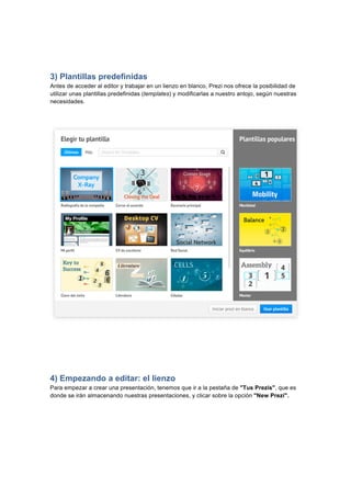  
	
  
	
  
3) Plantillas predefinidas
Antes de acceder al editor y trabajar en un lienzo en blanco, Prezi nos ofrece la posibilidad de
utilizar unas plantillas predefinidas (templates) y modificarlas a nuestro antojo, según nuestras
necesidades.
4) Empezando a editar: el lienzo
Para empezar a crear una presentación, tenemos que ir a la pestaña de "Tus Prezis", que es
donde se irán almacenando nuestras presentaciones, y clicar sobre la opción "New Prezi".	
  
 