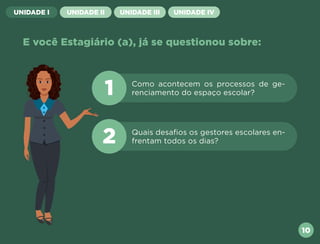 UNIDADE I UNIDADE II UNIDADE III UNIDADE IV
E você Estagiário (a), já se questionou sobre:
Como acontecem os processos de ge-
renciamento do espaço escolar?
Quais desafios os gestores escolares en-
frentam todos os dias?
1
2
10
Próxima
Anterior
 