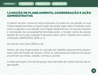 11
UNIDADE I UNIDADE II UNIDADE III UNIDADE IV
1.2 NOÇÃO DE PLANEJAMENTO, COORDENAÇÃO E AÇÃO
ADMINISTRATIVA
O gestor escolar insere-se nesse processo no exercício da gestão no que
implica legitimamente ou legitimação do poder legal neles investidos, bem
como, a gestão e sua relação com órgãos deliberativos, no que diz respeito
à concepção de sociedade/homem/educação, a função social da escola,
gestão de currículos e gestão financeira e bem como relação com a demo-
cratização (BRANDÃO, 2018, p. 1).
De acordo com Dias (2019, p. 6):
Dentro de uma organização, é a divisão do trabalho basicamente respon-
sável pela formação de grupos. Entre as características básicas do grupo
encontram-se metas, coesão, normas e acordo;
A meta principal e formal do grupo será derivada de metas formais da or-
ganização.
Anterior Próxima
 