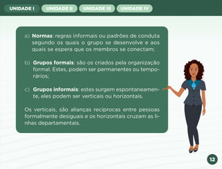 12
UNIDADE I UNIDADE II UNIDADE III UNIDADE IV
a) Normas: regras informais ou padrões de conduta
segundo os quais o grupo se desenvolve e aos
quais se espera que os membros se conectam;
b) Grupos formais: são os criados pela organização
formal. Estes, podem ser permanentes ou tempo-
rários;
c) Grupos informais: estes surgem espontaneamen-
te, eles podem ser verticais ou horizontais.
Os verticais, são alianças recíprocas entre pessoas
formalmente desiguais e os horizontais cruzam as li-
nhas departamentais.
Anterior Próxima
 