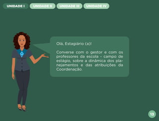 13
UNIDADE I UNIDADE II UNIDADE III UNIDADE IV
Olá, Estagiário (a)!
Converse com o gestor e com os
professores da escola - campo de
estágio, sobre a dinâmica dos pla-
nejamentos e das atribuições da
Coordenação.
Próxima
Anterior
 