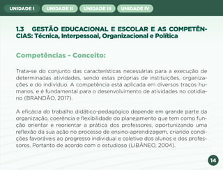 14
UNIDADE I UNIDADE II UNIDADE III UNIDADE IV
1.3 GESTÃO EDUCACIONAL E ESCOLAR E AS COMPETÊN-
CIAS: Técnica, Interpessoal, Organizacional e Política
Trata-se do conjunto das características necessárias para a execução de
determinadas atividades, sendo estas próprias de instituições, organiza-
ções e do indivíduo. A competência está aplicada em diversos traços hu-
manos, e é fundamental para o desenvolvimento de atividades no cotidia-
no (BRANDÃO, 2017).
A eficácia do trabalho didático-pedagógico depende em grande parte da
organização, coerência e flexibilidade do planejamento que tem como fun-
ção orientar e reorientar a prática dos professores, oportunizando uma
reflexão da sua ação no processo de ensino-aprendizagem, criando condi-
ções favoráveis ao progresso individual e coletivo dos alunos e dos profes-
sores. Portanto de acordo com o estudioso (LIBÂNEO, 2004).
Competências - Conceito:
Anterior Próxima
 