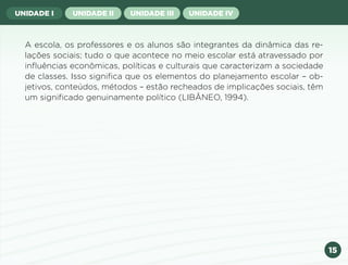 15
UNIDADE I UNIDADE II UNIDADE III UNIDADE IV
A escola, os professores e os alunos são integrantes da dinâmica das re-
lações sociais; tudo o que acontece no meio escolar está atravessado por
influências econômicas, políticas e culturais que caracterizam a sociedade
de classes. Isso significa que os elementos do planejamento escolar – ob-
jetivos, conteúdos, métodos – estão recheados de implicações sociais, têm
um significado genuinamente político (LIBÂNEO, 1994).
Anterior Próxima
 