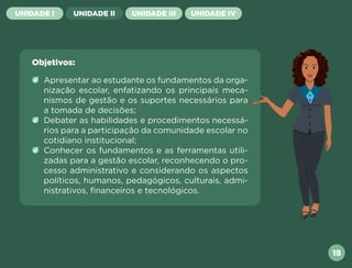 UNIDADE I UNIDADE II UNIDADE III UNIDADE IV
Objetivos:
Apresentar ao estudante os fundamentos da orga-
nização escolar, enfatizando os principais meca-
nismos de gestão e os suportes necessários para
a tomada de decisões;
Debater as habilidades e procedimentos necessá-
rios para a participação da comunidade escolar no
cotidiano institucional;
Conhecer os fundamentos e as ferramentas utili-
zadas para a gestão escolar, reconhecendo o pro-
cesso administrativo e considerando os aspectos
políticos, humanos, pedagógicos, culturais, admi-
nistrativos, financeiros e tecnológicos.
18
Próxima
Anterior
 