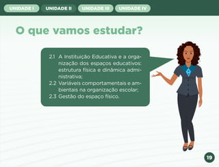 19
UNIDADE I UNIDADE II UNIDADE III UNIDADE IV
O que vamos estudar?
2.1 A Instituição Educativa e a orga-
nização dos espaços educativos:
estrutura física e dinâmica admi-
nistrativa;
2.2 Variáveis comportamentais e am-
bientais na organização escolar;
2.3 Gestão do espaço físico.
Anterior Próxima
 