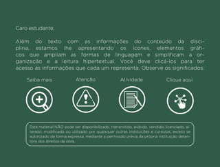 Caro estudante,
Além do texto com as informações do conteúdo da disci-
plina, estamos lhe apresentando os ícones, elementos gráfi-
cos que ampliam as formas de linguagem e simplificam a or-
ganização e a leitura hipertextual. Você deve clicá-los para ter
acesso às informações que cada um representa. Observe os significados:
Saiba mais Atenção Atividade Clique aqui
Este material NÃO pode ser disponibilizado, transmitido, exibido, vendido, licenciado, al-
terado, modificado ou utilizado por quaisquer outras instituições e cursistas, exceto se
autorizado de forma expressa, mediante a permissão prévia da própria instituição deten-
tora dos direitos da obra.
Anterior Próxima
 