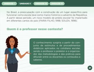 21
UNIDADE I UNIDADE II UNIDADE III UNIDADE IV
No Brasil, a preocupação com a construção de um lugar específico para
funcionar como escola teve como marco histórico o advento da República.
A partir desse período, um novo modelo de prédio escolar foi implantado
em diferentes cantos do país (FARIA FILHO, 1998; SOUZA, 1998).
Quem é o professor nesse contexto?
O conhecimento surgiria a partir do con-
junto de estímulos e de procedimentos
didáticos aplicados no cotidiano escolar,
sendo o professor o preletor e o organiza-
dor das metodologias e das práticas para
difundir entre os discentes os conteúdos e
saberes.
Anterior Próxima
 