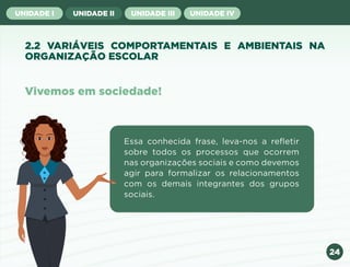 24
UNIDADE I UNIDADE II UNIDADE III UNIDADE IV
2.2 VARIÁVEIS COMPORTAMENTAIS E AMBIENTAIS NA
ORGANIZAÇÃO ESCOLAR
Vivemos em sociedade!
Essa conhecida frase, leva-nos a refletir
sobre todos os processos que ocorrem
nas organizações sociais e como devemos
agir para formalizar os relacionamentos
com os demais integrantes dos grupos
sociais.
Anterior Próxima
 
