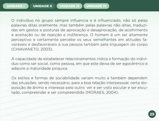 25
UNIDADE I UNIDADE II UNIDADE III UNIDADE IV
O indivíduo no grupo sempre influencia e é influenciado, não só pelas
palavras ditas oralmente, mas também pelas palavras não ditas, traduzi-
das em gestos e posturas de aprovação e desaprovação, de acolhimento
e aceitação ou de rejeição e indiferença. O homem é um ser altamente
perceptivo e certamente percebe os seus semelhantes em atitudes fa-
voráveis e desfavoráveis à sua pessoa também pela linguagem do corpo
(CHIAVANETO, 2003).
A capacidade de estabelecer relacionamentos indica a formação do indiví-
duo como ser social, como pessoa, em que este deixa de ser egocêntrico e
adquire a maturidade psíquica.
Os estilos e formas de sociabilidade variam muito e também dependem
das situações, sendo necessário, para a boa relação interpessoal, certa dis-
posição de ânimo e interesse pelo outro: ver e ser visto escutar e ser escu-
tado, compreender e ser compreendido (MORAES, 2004).
Anterior Próxima
 