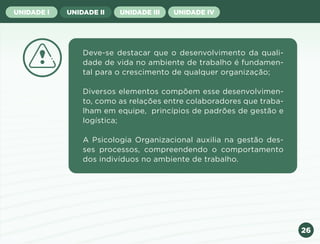 26
UNIDADE I UNIDADE II UNIDADE III UNIDADE IV
Deve-se destacar que o desenvolvimento da quali-
dade de vida no ambiente de trabalho é fundamen-
tal para o crescimento de qualquer organização;
Diversos elementos compõem esse desenvolvimen-
to, como as relações entre colaboradores que traba-
lham em equipe, princípios de padrões de gestão e
logística;
A Psicologia Organizacional auxilia na gestão des-
ses processos, compreendendo o comportamento
dos indivíduos no ambiente de trabalho.
Anterior Próxima
 