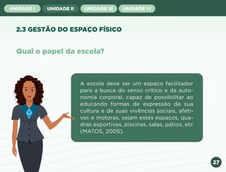 27
UNIDADE I UNIDADE II UNIDADE III UNIDADE IV
Qual o papel da escola?
A escola deve ser um espaço facilitador
para a busca do senso crítico e da auto-
nomia corporal, capaz de possibilitar ao
educando formas de expressão da sua
cultura e de suas vivências sociais, afeti-
vas e motoras, sejam estes espaços, qua-
dras esportivas, piscinas, salas, pátios, etc
(MATOS, 2005).
2.3 GESTÃO DO ESPAÇO FÍSICO
Anterior Próxima
 