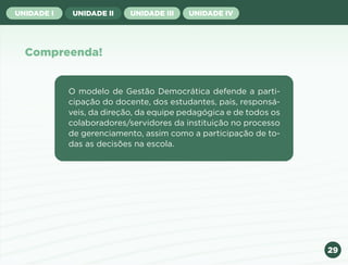 29
UNIDADE I UNIDADE II UNIDADE III UNIDADE IV
Compreenda!
O modelo de Gestão Democrática defende a parti-
cipação do docente, dos estudantes, pais, responsá-
veis, da direção, da equipe pedagógica e de todos os
colaboradores/servidores da instituição no processo
de gerenciamento, assim como a participação de to-
das as decisões na escola.
Anterior Próxima
 