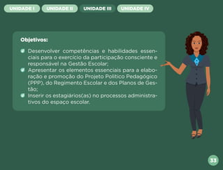 33
UNIDADE I UNIDADE II UNIDADE III UNIDADE IV
Objetivos:
Desenvolver competências e habilidades essen-
ciais para o exercício da participação consciente e
responsável na Gestão Escolar;
Apresentar os elementos essenciais para a elabo-
ração e promoção do Projeto Politico Pedagógico
(PPP), do Regimento Escolar e dos Planos de Ges-
tão;
Inserir os estagiários(as) no processos administra-
tivos do espaço escolar.
Próxima
Anterior
 