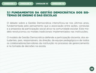 35
UNIDADE I UNIDADE II UNIDADE III UNIDADE IV
3.1 FUNDAMENTOS DA GESTÃO DEMOCRÁTICA DOS SIS-
TEMAS DE ENSINO E DAS ESCOLAS
O debate sobre a Gestão Democrática intensificou-se nos últimos anos,
fundamentada pelo pensamento que a associação entre ações, condutas
e a proposta da participação social ativa na comunidade escolar. Este mo-
delo revolucionou os moldes tradicionais implementados nas instituições;
O modelo de Gestão Democrática defende a participação docente, dos es-
tudantes, pais, responsáveis, da direção, da equipe pedagógica e de todos
os colaboradores/servidores da instituição no processo de gerenciamento
e na tomada de decisões na escola.
Anterior Próxima
 