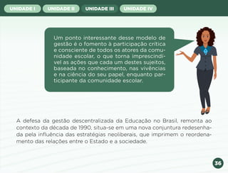36
UNIDADE I UNIDADE II UNIDADE III UNIDADE IV
Um ponto interessante desse modelo de
gestão é o fomento à participação crítica
e consciente de todos os atores da comu-
nidade escolar, o que torna imprescindí-
vel as ações que cada um destes sujeitos,
baseada no conhecimento, nas vivências
e na ciência do seu papel, enquanto par-
ticipante da comunidade escolar.
A defesa da gestão descentralizada da Educação no Brasil, remonta ao
contexto da década de 1990, situa-se em uma nova conjuntura redesenha-
da pela influência das estratégias neoliberais, que imprimem o reordena-
mento das relações entre o Estado e a sociedade.
Anterior Próxima
 