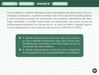 37
UNIDADE I UNIDADE II UNIDADE III UNIDADE IV
Fica evidente o caráter ideológico das concepções de democracia nas so-
ciedades capitalistas, evidente também de similitude entre gestão pública
e administração privada em educação, nos sistemas capitalistas de ideo-
logia neoliberal, o caráter legitimador da implicação, nas práxis social, da
ambiguidade expressa nos temas da lei, no que se refere à gestão demo-
crática dependendo dos sistemas educacionais (FRANÇA, 2005).
A Gestão Democrática pode ser lida por contras-
te com a gestão hierárquica que, sob a forma pa-
ternalista por autoritária, tem sido hegemônica na
condução da coisa pública;
A Gestão Democrática é mais do que a exigência
de transparência, da impessoalidade e moralidade.
Anterior Próxima
 