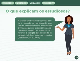 38
UNIDADE I UNIDADE II UNIDADE III UNIDADE IV
O que explicam os estudiosos?
A Gestão Democrática expressa tan-
to a vontade de participação que
tem se revelado lá onde a sociedade
civil conseguiu se organizar autono-
mamente, quando o empenho por
reverter à tradição que confunde os
espaços públicos com os privados
(FERREIRA, et al.,2004).
Anterior Próxima
 
