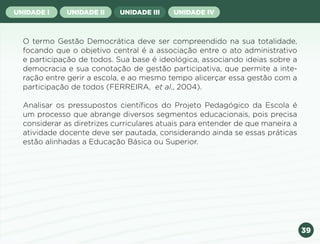 39
UNIDADE I UNIDADE II UNIDADE III UNIDADE IV
O termo Gestão Democrática deve ser compreendido na sua totalidade,
focando que o objetivo central é a associação entre o ato administrativo
e participação de todos. Sua base é ideológica, associando ideias sobre a
democracia e sua conotação de gestão participativa, que permite a inte-
ração entre gerir a escola, e ao mesmo tempo alicerçar essa gestão com a
participação de todos (FERREIRA, et al., 2004).
Analisar os pressupostos científicos do Projeto Pedagógico da Escola é
um processo que abrange diversos segmentos educacionais, pois precisa
considerar as diretrizes curriculares atuais para entender de que maneira a
atividade docente deve ser pautada, considerando ainda se essas práticas
estão alinhadas a Educação Básica ou Superior.
Anterior Próxima
 