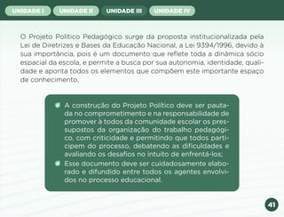 41
UNIDADE I UNIDADE II UNIDADE III UNIDADE IV
O Projeto Político Pedagógico surge da proposta institucionalizada pela
Lei de Diretrizes e Bases da Educação Nacional, a Lei 9394/1996, devido à
sua importância, pois é um documento que reflete toda a dinâmica sócio
espacial da escola, e permite a busca por sua autonomia, identidade, quali-
dade e aponta todos os elementos que compõem este importante espaço
de conhecimento.
A construção do Projeto Político deve ser pauta-
da no comprometimento e na responsabilidade de
promover à todos da comunidade escolar os pres-
supostos da organização do trabalho pedagógi-
co, com criticidade e permitindo que todos parti-
cipem do processo, debatendo as dificuldades e
avaliando os desafios no intuito de enfrentá-los;
Esse documento deve ser cuidadosamente elabo-
rado e difundido entre todos os agentes envolvi-
dos no processo educacional.
Anterior Próxima
 
