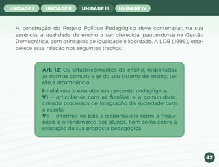 42
UNIDADE I UNIDADE II UNIDADE III UNIDADE IV
A construção do Projeto Político Pedagógico deve contemplar, na sua
essência, a qualidade de ensino a ser oferecida, pautando-se na Gestão
Democrática, com princípios de igualdade e liberdade. A LDB (1996), esta-
belece essa relação nos seguintes trechos:
Art. 12. Os estabelecimentos de ensino, respeitadas
as normas comuns e as do seu sistema de ensino, te-
rão a incumbência:
I – elaborar e executar sua proposta pedagógica;
VI – articular-se com as famílias e a comunidade,
criando processos de integração da sociedade com
a escola;
VII – informar os pais e responsáveis sobre a frequ-
ência e o rendimento dos alunos, bem como sobre a
execução da sua proposta pedagógica.
Anterior Próxima
 