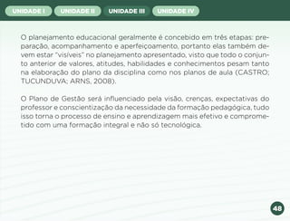 48
UNIDADE I UNIDADE II UNIDADE III UNIDADE IV
O planejamento educacional geralmente é concebido em três etapas: pre-
paração, acompanhamento e aperfeiçoamento, portanto elas também de-
vem estar “visíveis” no planejamento apresentado, visto que todo o conjun-
to anterior de valores, atitudes, habilidades e conhecimentos pesam tanto
na elaboração do plano da disciplina como nos planos de aula (CASTRO;
TUCUNDUVA; ARNS, 2008).
O Plano de Gestão será influenciado pela visão, crenças, expectativas do
professor e conscientização da necessidade da formação pedagógica, tudo
isso torna o processo de ensino e aprendizagem mais efetivo e comprome-
tido com uma formação integral e não só tecnológica.
Anterior Próxima
 